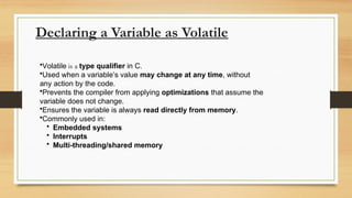 Declaring a Variable as Volatile
•Volatile is a type qualifier in C.
•Used when a variable’s value may change at any time, without
any action by the code.
•Prevents the compiler from applying optimizations that assume the
variable does not change.
•Ensures the variable is always read directly from memory.
•Commonly used in:
• Embedded systems
• Interrupts
• Multi-threading/shared memory
 