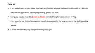 What is C
• C is a general-purpose, procedural, high-level programming language used in the development of computer
software and applications, system programming, games, and more.
• C language was developed by Dennis M. Ritchie at the Bell Telephone Laboratories in 1972.
• It is a powerful and flexible language which was first developed for the programming of the UNIX operating
System.
• C is one of the most widely used programming languages.
 
