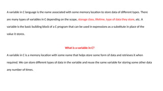 A variable in C language is the name associated with some memory location to store data of different types. There
are many types of variables in C depending on the scope, storage class, lifetime, type of data they store, etc. A
variable is the basic building block of a C program that can be used in expressions as a substitute in place of the
value it stores.
What is a variable in C?
A variable in C is a memory location with some name that helps store some form of data and retrieves it when
required. We can store different types of data in the variable and reuse the same variable for storing some other data
any number of times.
 