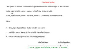 C Variable Syntax
The syntax to declare a variable in C specifies the name and the type of the variable.
data_type variable_name = value; // defining single variable
or
data_type variable_name1, variable_name2; // defining multiple variable
Here,
• data_type: Type of data that a variable can store.
• variable_name: Name of the variable given by the user.
• value: value assigned to the variable by the user.
 