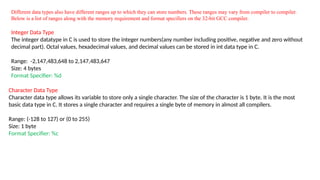 Different data types also have different ranges up to which they can store numbers. These ranges may vary from compiler to compiler.
Below is a list of ranges along with the memory requirement and format specifiers on the 32-bit GCC compiler.
Integer Data Type
The integer datatype in C is used to store the integer numbers(any number including positive, negative and zero without
decimal part). Octal values, hexadecimal values, and decimal values can be stored in int data type in C.
Range: -2,147,483,648 to 2,147,483,647
Size: 4 bytes
Format Specifier: %d
Character Data Type
Character data type allows its variable to store only a single character. The size of the character is 1 byte. It is the most
basic data type in C. It stores a single character and requires a single byte of memory in almost all compilers.
Range: (-128 to 127) or (0 to 255)
Size: 1 byte
Format Specifier: %c
 