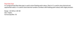 Float Data Type
In C programming float data type is used to store floating-point values. Float in C is used to store decimal and
exponential values. It is used to store decimal numbers (numbers with floating point values) with single precision.
Range: 1.2E-38 to 3.4E+38
Size: 4 bytes
Format Specifier: %f
 