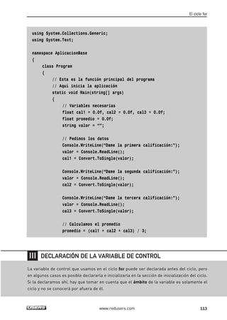 using System.Collections.Generic;
using System.Text;
namespace AplicacionBase
{
class Program
{
// Esta es la función principal del programa
// Aquí inicia la aplicación
static void Main(string[] args)
{
// Variables necesarias
float cal1 = 0.0f, cal2 = 0.0f, cal3 = 0.0f;
float promedio = 0.0f;
string valor = “”;
// Pedimos los datos
Console.WriteLine(“Dame la primera calificación:”);
valor = Console.ReadLine();
cal1 = Convert.ToSingle(valor);
Console.WriteLine(“Dame la segunda calificación:”);
valor = Console.ReadLine();
cal2 = Convert.ToSingle(valor);
Console.WriteLine(“Dame la tercera calificación:”);
valor = Console.ReadLine();
cal3 = Convert.ToSingle(valor);
// Calculamos el promedio
promedio = (cal1 + cal2 + cal3) / 3;
El ciclo for
113www.redusers.com
La variable de control que usamos en el ciclo for puede ser declarada antes del ciclo, pero
en algunos casos es posible declararla e inicializarla en la sección de inicialización del ciclo.
Si la declaramos ahí, hay que tomar en cuenta que el ámbito de la variable es solamente el
ciclo y no se conocerá por afuera de él.
DECLARACIÓN DE LA VARIABLE DE CONTROL
04_C#2010_AJUSTADO.qxd 8/6/10 8:32 PM Page 113
 