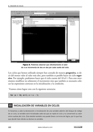 Figura 8. Podemos observar que efectivamente el valor
de n se incrementa de dos en dos por cada vuelta del ciclo.
Los ciclos que hemos utilizado siempre han contado de manera progresiva, es de-
cir del menor valor al valor más alto, pero también es posible hacer un ciclo regre-
sivo. Por ejemplo, podríamos hacer que el ciclo cuente del 10 al 1. Para esto nece-
sitamos modificar no solamente el incremento sino que también es necesario colo-
car las expresiones correctas en la inicialización y la condición.
Veamos cómo lograr esto con la siguiente sentencia:
for (n = 10; n>=1; n = n - 1)
4. CREACIÓN DE CICLOS
122 www.redusers.com
Si llevamos a cabo la declaración e inicialización de una variable adentro del bloque de código
de un ciclo, la variable será inicializada cada vez que se repita el ciclo y no conservará su valor
entre vueltas del ciclo. Este detalle también nos puede llevar a errores de lógica, por lo que hay
que decidir bien dónde se declara la variable.
INICIALIZACIÓN DE VARIABLES EN CICLOS
04_C#2010_AJUSTADO.qxd 8/6/10 8:32 PM Page 122
 