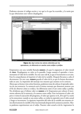 Podemos ejecutar el código escrito y ver qué es lo que ha ocurrido, y la razón por
la que obtenemos esos valores desplegados.
Figura 11. Aquí vemos los valores obtenidos por los
operadores y la diferencia en usarlos como sufijos o prefijos.
Empezamos con una variable llamada numero a la que le asignamos el valor inicial
de cinco. Desplegamos su valor en la pantalla. Luego usamos el operador e incre-
mentamos el valor de la variable. En este caso vale 6, ya que el incremento es en uno.
Esto lo comprobamos al imprimir el valor de la variable. Después llevamos a cabo el
decremento. En este caso, numero guarda el valor de 5, ya que lo hemos decremen-
tado en uno. La impresión del mensaje nos muestra que estamos en lo correcto.
Ahora que ya hemos visto cómo funciona, podemos tratar de colocar el operador aden-
tro de una sentencia. La sentencia será el mismo mensaje que deseamos mostrar con
el fin de observar cómo se evalúa y las diferencias entre el uso como sufijo y prefijo.
No olvidemos que el último valor en numero es 5. Empezamos por colocar el incre-
mento adentro de la sentencia y lo usamos como sufijo. Esto incrementa el valor a 6,
pero si vemos la ejecución del programa, el valor que aparece es 5. ¿Por qué? La razón
ya la conocemos: cuando se usa como sufijo, se evalúa la expresión con el valor actual
y luego se incrementa. La siguiente impresión del valor de la variable nos muestra có-
mo efectivamente la variable sí fue incrementada después de la sentencia anterior. Aho-
ra podemos experimentar con el sufijo. Nuestro valor actual es de 6 e ingresamos la
El ciclo for
127www.redusers.com
04_C#2010_AJUSTADO.qxd 8/6/10 8:33 PM Page 127
 