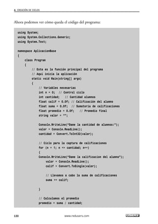Ahora podemos ver cómo queda el código del programa:
using System;
using System.Collections.Generic;
using System.Text;
namespace AplicacionBase
{
class Program
{
// Esta es la función principal del programa
// Aquí inicia la aplicación
static void Main(string[] args)
{
// Variables necesarias
int n = 0; // Control ciclo
int cantidad; // Cantidad alumnos
float calif = 0.0f; // Calificación del alumno
float suma = 0.0f; // Sumatoria de calificaciones
float promedio = 0.0f; // Promedio final
string valor = “”;
Console.WriteLine(“Dame la cantidad de alumnos:”);
valor = Console.ReadLine();
cantidad = Convert.ToInt32(valor);
// Ciclo para la captura de calificaciones
for (n = 1; n <= cantidad; n++)
{
Console.WriteLine(“Dame la calificacion del alumno”);
valor = Console.ReadLine();
calif = Convert.ToSingle(valor);
// Llevamos a cabo la suma de calificaciones
suma += calif;
}
// Calculamos el promedio
promedio = suma / cantidad;
4. CREACIÓN DE CICLOS
130 www.redusers.com
04_C#2010_AJUSTADO.qxd 8/6/10 8:33 PM Page 130
 
