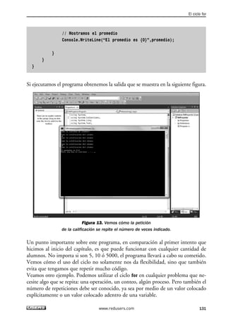 // Mostramos el promedio
Console.WriteLine(“El promedio es {0}”,promedio);
}
}
}
Si ejecutamos el programa obtenemos la salida que se muestra en la siguiente figura.
Figura 13. Vemos cómo la petición
de la calificación se repite el número de veces indicado.
Un punto importante sobre este programa, en comparación al primer intento que
hicimos al inicio del capítulo, es que puede funcionar con cualquier cantidad de
alumnos. No importa si son 5, 10 ó 5000, el programa llevará a cabo su cometido.
Vemos cómo el uso del ciclo no solamente nos da flexibilidad, sino que también
evita que tengamos que repetir mucho código.
Veamos otro ejemplo. Podemos utilizar el ciclo for en cualquier problema que ne-
cesite algo que se repita: una operación, un conteo, algún proceso. Pero también el
número de repeticiones debe ser conocido, ya sea por medio de un valor colocado
explícitamente o un valor colocado adentro de una variable.
El ciclo for
131www.redusers.com
04_C#2010_AJUSTADO.qxd 8/6/10 8:33 PM Page 131
 