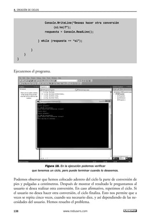Console.WriteLine(“Deseas hacer otra conversión
(si/no)?”);
respuesta = Console.ReadLine();
} while (respuesta == “si”);
}
}
}
Ejecutemos el programa.
Figura 18. En la ejecución podemos verificar
que tenemos un ciclo, pero puede terminar cuando lo deseemos.
Podemos observar que hemos colocado adentro del ciclo la parte de conversión de
pies y pulgadas a centímetros. Después de mostrar el resultado le preguntamos al
usuario si desea realizar otra conversión. En caso afirmativo, repetimos el ciclo. Si
el usuario no desea hacer otra conversión, el ciclo finaliza. Esto nos permite que a
veces se repita cinco veces, cuando sea necesario diez, y así dependiendo de las ne-
cesidades del usuario. Hemos resuelto el problema.
4. CREACIÓN DE CICLOS
138 www.redusers.com
04_C#2010_AJUSTADO.qxd 8/6/10 8:33 PM Page 138
 
