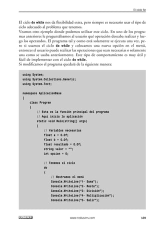 El ciclo do while nos da flexibilidad extra, pero siempre es necesario usar el tipo de
ciclo adecuado al problema que tenemos.
Veamos otro ejemplo donde podemos utilizar este ciclo. En uno de los progra-
mas anteriores le preguntábamos al usuario qué operación deseaba realizar y lue-
go los operandos. El programa tal y como está solamente se ejecuta una vez, pe-
ro si usamos el ciclo do while y colocamos una nueva opción en el menú,
entonces el usuario puede realizar las operaciones que sean necesarias o solamente
una como se usaba anteriormente. Este tipo de comportamiento es muy útil y
fácil de implementar con el ciclo do while.
Si modificamos el programa quedará de la siguiente manera:
using System;
using System.Collections.Generic;
using System.Text;
namespace AplicacionBase
{
class Program
{
// Esta es la función principal del programa
// Aquí inicia la aplicación
static void Main(string[] args)
{
// Variables necesarias
float a = 0.0f;
float b = 0.0f;
float resultado = 0.0f;
string valor = “”;
int opcion = 0;
// Tenemos el ciclo
do
{
// Mostramos el menú
Console.WriteLine(“1- Suma”);
Console.WriteLine(“2- Resta”);
Console.WriteLine(“3- División”);
Console.WriteLine(“4- Multiplicación”);
Console.WriteLine(“5- Salir”);
El ciclo for
139www.redusers.com
04_C#2010_AJUSTADO.qxd 8/6/10 8:33 PM Page 139
 