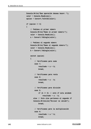 Console.Write(“Que operación deseas hacer: “);
valor = Console.ReadLine();
opcion = Convert.ToInt32(valor);
if (opcion != 5)
{
// Pedimos el primer número
Console.Write(“Dame el primer número:”);
valor = Console.ReadLine();
a = Convert.ToSingle(valor);
// Pedimos el segundo número
Console.Write(“Dame el segundo número:”);
valor = Console.ReadLine();
b = Convert.ToSingle(valor);
switch (opcion)
{
// Verificamos para suma
case 1:
resultado = a + b;
break;
// Verificamos para resta
case 2:
resultado = a - b;
break;
// Verificamos para división
case 3:
if (b != 0) // este if esta anidado
resultado = a / b;
else // Este else pertenece al segundo if
Console.WriteLine(“Divisor no válido”);
break;
// Verificamos para la multiplicación
case 4:
resultado = a * b;
break;
4. CREACIÓN DE CICLOS
140 www.redusers.com
04_C#2010_AJUSTADO.qxd 8/6/10 8:33 PM Page 140
 