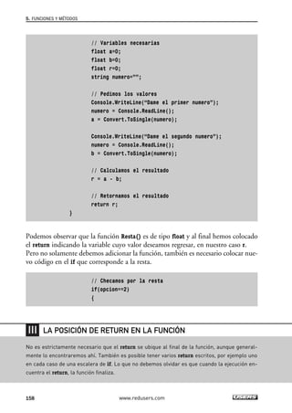 // Variables necesarias
float a=0;
float b=0;
float r=0;
string numero=””;
// Pedimos los valores
Console.WriteLine(“Dame el primer numero”);
numero = Console.ReadLine();
a = Convert.ToSingle(numero);
Console.WriteLine(“Dame el segundo numero”);
numero = Console.ReadLine();
b = Convert.ToSingle(numero);
// Calculamos el resultado
r = a - b;
// Retornamos el resultado
return r;
}
Podemos observar que la función Resta() es de tipo float y al final hemos colocado
el return indicando la variable cuyo valor deseamos regresar, en nuestro caso r.
Pero no solamente debemos adicionar la función, también es necesario colocar nue-
vo código en el if que corresponde a la resta.
// Checamos por la resta
if(opcion==2)
{
5. FUNCIONES Y MÉTODOS
158 www.redusers.com
No es estrictamente necesario que el return se ubique al final de la función, aunque general-
mente lo encontraremos ahí. También es posible tener varios return escritos, por ejemplo uno
en cada caso de una escalera de if. Lo que no debemos olvidar es que cuando la ejecución en-
cuentra el return, la función finaliza.
LA POSICIÓN DE RETURN EN LA FUNCIÓN
05_C#2010_AJUSTADO.qxd 8/6/10 8:33 PM Page 158
 