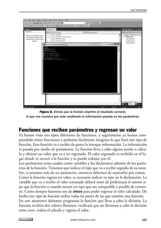 Figura 8. Vemos que la función imprime el resultado correcto,
lo que nos muestra que está recibiendo la información pasada en los parámetros.
Funciones que reciben parámetros y regresan un valor
Ya hemos visto tres tipos diferentes de funciones, y seguramente ya hemos com-
prendido cómo funcionan y podemos fácilmente imaginar lo que hará este tipo de
función. Esta función va a recibir de quien la invoque información. La información
es pasada por medio de parámetros. La función lleva a cabo alguna acción o cálcu-
lo y obtiene un valor que va a ser regresado. El valor regresado es recibido en el lu-
gar donde se invocó a la función y se puede trabajar con él.
Los parámetros serán usados como variables y los declaramos adentro de los parén-
tesis de la función. Tenemos que indicar el tipo que va a recibir seguido de su nom-
bre, si tenemos más de un parámetro, entonces debemos de separarlos por comas.
Como la función regresa un valor, es necesario indicar su tipo en la declaración. La
variable que va a recibir el valor retornado deberá tener de preferencia el mismo ti-
po que la función o cuando menos un tipo que sea compatible o posible de conver-
tir. Como siempre haremos uso de return para poder regresar el valor calculado. De
hecho este tipo de función utiliza todas las partes de las que consiste una función.
En este momento debemos programar la función que lleva a cabo la división. La
función recibirá dos valores flotantes, verificará que no llevemos a cabo la división
entre cero, realiza el cálculo y regresa el valor.
Las funciones
163www.redusers.com
05_C#2010_AJUSTADO.qxd 8/6/10 8:33 PM Page 163
 