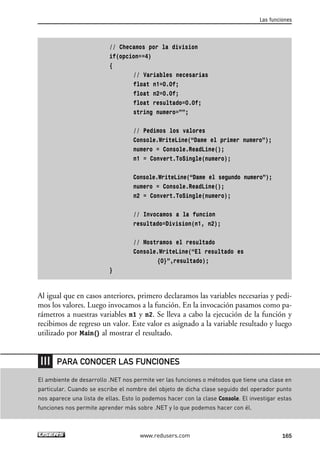 // Checamos por la division
if(opcion==4)
{
// Variables necesarias
float n1=0.0f;
float n2=0.0f;
float resultado=0.0f;
string numero=””;
// Pedimos los valores
Console.WriteLine(“Dame el primer numero”);
numero = Console.ReadLine();
n1 = Convert.ToSingle(numero);
Console.WriteLine(“Dame el segundo numero”);
numero = Console.ReadLine();
n2 = Convert.ToSingle(numero);
// Invocamos a la funcion
resultado=Division(n1, n2);
// Mostramos el resultado
Console.WriteLine(“El resultado es
{0}”,resultado);
}
Al igual que en casos anteriores, primero declaramos las variables necesarias y pedi-
mos los valores. Luego invocamos a la función. En la invocación pasamos como pa-
rámetros a nuestras variables n1 y n2. Se lleva a cabo la ejecución de la función y
recibimos de regreso un valor. Este valor es asignado a la variable resultado y luego
utilizado por Main() al mostrar el resultado.
Las funciones
165www.redusers.com
El ambiente de desarrollo .NET nos permite ver las funciones o métodos que tiene una clase en
particular. Cuando se escribe el nombre del objeto de dicha clase seguido del operador punto
nos aparece una lista de ellas. Esto lo podemos hacer con la clase Console. El investigar estas
funciones nos permite aprender más sobre .NET y lo que podemos hacer con él.
PARA CONOCER LAS FUNCIONES
05_C#2010_AJUSTADO.qxd 8/6/10 8:33 PM Page 165
 
