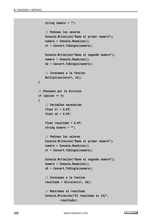 string numero = “”;
// Pedimos los valores
Console.WriteLine(“Dame el primer numero”);
numero = Console.ReadLine();
n1 = Convert.ToSingle(numero);
Console.WriteLine(“Dame el segundo numero”);
numero = Console.ReadLine();
n2 = Convert.ToSingle(numero);
// Invocamos a la funcion
Multiplicacion(n1, n2);
}
// Checamos por la division
if (opcion == 4)
{
// Variables necesarias
float n1 = 0.0f;
float n2 = 0.0f;
float resultado = 0.0f;
string numero = “”;
// Pedimos los valores
Console.WriteLine(“Dame el primer numero”);
numero = Console.ReadLine();
n1 = Convert.ToSingle(numero);
Console.WriteLine(“Dame el segundo numero”);
numero = Console.ReadLine();
n2 = Convert.ToSingle(numero);
// Invocamos a la funcion
resultado = Division(n1, n2);
// Mostramos el resultado
Console.WriteLine(“El resultado es {0}”,
resultado);
5. FUNCIONES Y MÉTODOS
168 www.redusers.com
05_C#2010_AJUSTADO.qxd 8/6/10 8:33 PM Page 168
 