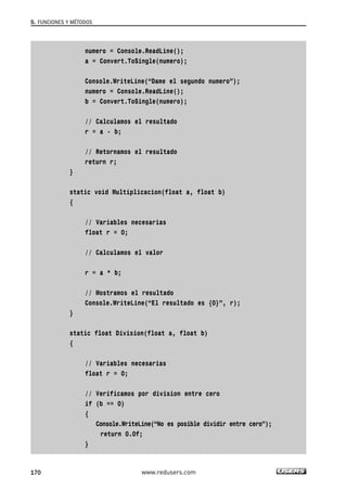 numero = Console.ReadLine();
a = Convert.ToSingle(numero);
Console.WriteLine(“Dame el segundo numero”);
numero = Console.ReadLine();
b = Convert.ToSingle(numero);
// Calculamos el resultado
r = a - b;
// Retornamos el resultado
return r;
}
static void Multiplicacion(float a, float b)
{
// Variables necesarias
float r = 0;
// Calculamos el valor
r = a * b;
// Mostramos el resultado
Console.WriteLine(“El resultado es {0}”, r);
}
static float Division(float a, float b)
{
// Variables necesarias
float r = 0;
// Verificamos por division entre cero
if (b == 0)
{
Console.WriteLine(“No es posible dividir entre cero”);
return 0.0f;
}
5. FUNCIONES Y MÉTODOS
170 www.redusers.com
05_C#2010_AJUSTADO.qxd 8/6/10 8:33 PM Page 170
 