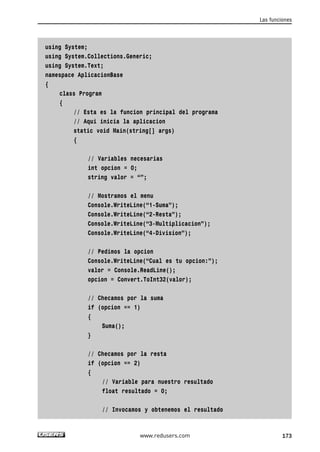 using System;
using System.Collections.Generic;
using System.Text;
namespace AplicacionBase
{
class Program
{
// Esta es la funcion principal del programa
// Aqui inicia la aplicacion
static void Main(string[] args)
{
// Variables necesarias
int opcion = 0;
string valor = “”;
// Mostramos el menu
Console.WriteLine(“1-Suma”);
Console.WriteLine(“2-Resta”);
Console.WriteLine(“3-Multiplicacion”);
Console.WriteLine(“4-Division”);
// Pedimos la opcion
Console.WriteLine(“Cual es tu opcion:”);
valor = Console.ReadLine();
opcion = Convert.ToInt32(valor);
// Checamos por la suma
if (opcion == 1)
{
Suma();
}
// Checamos por la resta
if (opcion == 2)
{
// Variable para nuestro resultado
float resultado = 0;
// Invocamos y obtenemos el resultado
Las funciones
173www.redusers.com
05_C#2010_AJUSTADO.qxd 8/6/10 8:33 PM Page 173
 