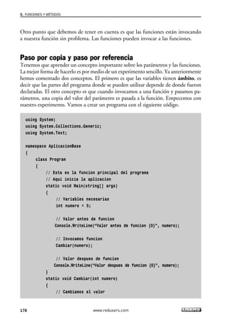 Otro punto que debemos de tener en cuenta es que las funciones están invocando
a nuestra función sin problema. Las funciones pueden invocar a las funciones.
Paso por copia y paso por referencia
Tenemos que aprender un concepto importante sobre los parámetros y las funciones.
La mejor forma de hacerlo es por medio de un experimento sencillo. Ya anteriormente
hemos comentado dos conceptos. El primero es que las variables tienen ámbito, es
decir que las partes del programa donde se pueden utilizar depende de donde fueron
declaradas. El otro concepto es que cuando invocamos a una función y pasamos pa-
rámetros, una copia del valor del parámetro es pasada a la función. Empecemos con
nuestro experimento. Vamos a crear un programa con el siguiente código.
using System;
using System.Collections.Generic;
using System.Text;
namespace AplicacionBase
{
class Program
{
// Esta es la funcion principal del programa
// Aqui inicia la aplicacion
static void Main(string[] args)
{
// Variables necesarias
int numero = 5;
// Valor antes de funcion
Console.WriteLine(“Valor antes de funcion {0}”, numero);
// Invocamos funcion
Cambiar(numero);
// Valor despues de funcion
Console.WriteLine(“Valor despues de funcion {0}”, numero);
}
static void Cambiar(int numero)
{
// Cambiamos el valor
5. FUNCIONES Y MÉTODOS
178 www.redusers.com
05_C#2010_AJUSTADO.qxd 8/6/10 8:33 PM Page 178
 