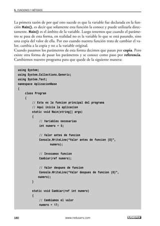 La primera razón de por qué esto sucede es que la variable fue declarada en la fun-
ción Main(), es decir que solamente esta función la conoce y puede utilizarla direc-
tamente. Main() es el ámbito de la variable. Luego tenemos que cuando el paráme-
tro se pasa de esta forma, en realidad no es la variable lo que se está pasando, sino
una copia del valor de ella. Por eso cuando nuestra función trata de cambiar el va-
lor, cambia a la copia y no a la variable original.
Cuando pasamos los parámetros de esta forma decimos que pasan por copia. Pero
existe otra forma de pasar los parámetros y se conoce como paso por referencia.
Cambiemos nuestro programa para que quede de la siguiente manera:
using System;
using System.Collections.Generic;
using System.Text;
namespace AplicacionBase
{
class Program
{
// Esta es la funcion principal del programa
// Aqui inicia la aplicacion
static void Main(string[] args)
{
// Variables necesarias
int numero = 5;
// Valor antes de funcion
Console.WriteLine(“Valor antes de funcion {0}”,
numero);
// Invocamos funcion
Cambiar(ref numero);
// Valor despues de funcion
Console.WriteLine(“Valor despues de funcion {0}”,
numero);
}
static void Cambiar(ref int numero)
{
// Cambiamos el valor
numero = 17;
5. FUNCIONES Y MÉTODOS
180 www.redusers.com
05_C#2010_AJUSTADO.qxd 8/6/10 8:34 PM Page 180
 