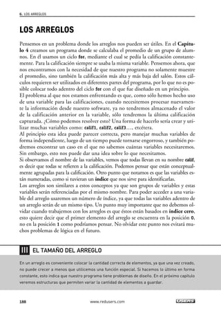 LOS ARREGLOS
Pensemos en un problema donde los arreglos nos pueden ser útiles. En el Capítu-
lo 4 creamos un programa donde se calculaba el promedio de un grupo de alum-
nos. En él usamos un ciclo for, mediante el cual se pedía la calificación constante-
mente. Para la calificación siempre se usaba la misma variable. Pensemos ahora, que
nos encontramos con la necesidad de que nuestro programa no solamente muestre
el promedio, sino también la calificación más alta y más baja del salón. Estos cál-
culos requieren ser utilizados en diferentes partes del programa, por lo que no es po-
sible colocar todo adentro del ciclo for con el que fue diseñado en un principio.
El problema al que nos estamos enfrentando es que, como sólo hemos hecho uso
de una variable para las calificaciones, cuando necesitemos procesar nuevamen-
te la información desde nuestro software, ya no tendremos almacenado el valor
de la calificación anterior en la variable, sólo tendremos la última calificación
capturada. ¿Cómo podemos resolver esto? Una forma de hacerlo sería crear y uti-
lizar muchas variables como: calif1, calif2, calif3…, etcétera.
Al principio esta idea puede parecer correcta, pero manejar muchas variables de
forma independiente, luego de un tiempo puede tornarse engorroso, y también po-
dremos encontrar un caso en el que no sabemos cuántas variables necesitaremos.
Sin embargo, esto nos puede dar una idea sobre lo que necesitamos.
Si observamos el nombre de las variables, vemos que todas llevan en su nombre calif,
es decir que todas se refieren a la calificación. Podemos pensar que están conceptual-
mente agrupadas para la calificación. Otro punto que notamos es que las variables es-
tán numeradas, como si tuvieran un índice que nos sirve para identificarlas.
Los arreglos son similares a estos conceptos ya que son grupos de variables y estas
variables serán referenciadas por el mismo nombre. Para poder acceder a una varia-
ble del arreglo usaremos un número de índice, ya que todas las variables adentro de
un arreglo serán de un mismo tipo. Un punto muy importante que no debemos ol-
vidar cuando trabajemos con los arreglos es que éstos están basados en índice cero,
esto quiere decir que el primer elemento del arreglo se encuentra en la posición 0,
no en la posición 1 como podríamos pensar. No olvidar este punto nos evitará mu-
chos problemas de lógica en el futuro.
6. LOS ARREGLOS
188 www.redusers.com
En un arreglo es conveniente colocar la cantidad correcta de elementos, ya que una vez creado,
no puede crecer a menos que utilicemos una función especial. Si hacemos lo último en forma
constante, esto indica que nuestro programa tiene problemas de diseño. En el próximo capítulo
veremos estructuras que permiten variar la cantidad de elementos a guardar.
EL TAMAÑO DEL ARREGLO
06_C#2010_AJUSTADO.qxd 8/6/10 8:34 PM Page 188
 
