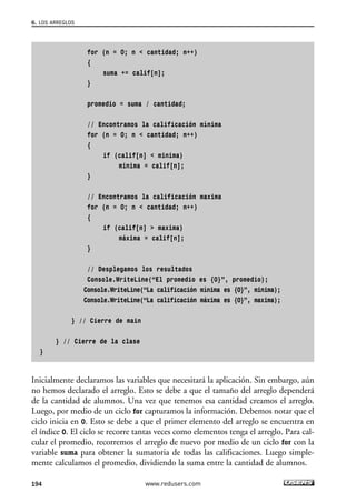 for (n = 0; n < cantidad; n++)
{
suma += calif[n];
}
promedio = suma / cantidad;
// Encontramos la calificación mínima
for (n = 0; n < cantidad; n++)
{
if (calif[n] < minima)
minima = calif[n];
}
// Encontramos la calificación maxima
for (n = 0; n < cantidad; n++)
{
if (calif[n] > maxima)
máxima = calif[n];
}
// Desplegamos los resultados
Console.WriteLine(“El promedio es {0}”, promedio);
Console.WriteLine(“La calificación mínima es {0}”, minima);
Console.WriteLine(“La calificación máxima es {0}”, maxima);
} // Cierre de main
} // Cierre de la clase
}
Inicialmente declaramos las variables que necesitará la aplicación. Sin embargo, aún
no hemos declarado el arreglo. Esto se debe a que el tamaño del arreglo dependerá
de la cantidad de alumnos. Una vez que tenemos esa cantidad creamos el arreglo.
Luego, por medio de un ciclo for capturamos la información. Debemos notar que el
ciclo inicia en 0. Esto se debe a que el primer elemento del arreglo se encuentra en
el índice 0. El ciclo se recorre tantas veces como elementos tenga el arreglo. Para cal-
cular el promedio, recorremos el arreglo de nuevo por medio de un ciclo for con la
variable suma para obtener la sumatoria de todas las calificaciones. Luego simple-
mente calculamos el promedio, dividiendo la suma entre la cantidad de alumnos.
6. LOS ARREGLOS
194 www.redusers.com
06_C#2010_AJUSTADO.qxd 8/6/10 8:34 PM Page 194
 