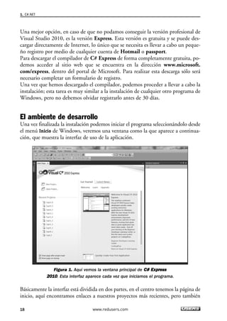 Una mejor opción, en caso de que no podamos conseguir la versión profesional de
Visual Studio 2010, es la versión Express. Esta versión es gratuita y se puede des-
cargar directamente de Internet, lo único que se necesita es llevar a cabo un peque-
ño registro por medio de cualquier cuenta de Hotmail o passport.
Para descargar el compilador de C# Express de forma completamente gratuita, po-
demos acceder al sitio web que se encuentra en la dirección www.microsoft.
com/express, dentro del portal de Microsoft. Para realizar esta descarga sólo será
necesario completar un formulario de registro.
Una vez que hemos descargado el compilador, podemos proceder a llevar a cabo la
instalación; esta tarea es muy similar a la instalación de cualquier otro programa de
Windows, pero no debemos olvidar registrarlo antes de 30 días.
El ambiente de desarrollo
Una vez finalizada la instalación podemos iniciar el programa seleccionándolo desde
el menú Inicio de Windows, veremos una ventana como la que aparece a continua-
ción, que muestra la interfaz de uso de la aplicación.
Figura 1. Aquí vemos la ventana principal de CC## EExxpprreessss
22001100. Esta interfaz aparece cada vez que iniciamos el programa.
Básicamente la interfaz está dividida en dos partes, en el centro tenemos la página de
inicio, aquí encontramos enlaces a nuestros proyectos más recientes, pero también
1. C#.NET
18 www.redusers.com
01_C#2010_AJUSTADO.qxd 8/6/10 8:15 PM Page 18
 