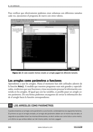 Para verificar que efectivamente podemos crear columnas con diferentes tamaños
cada vez, ejecutemos el programa de nuevo con otros valores.
Figura 12. En esta ocasión hemos creado un arreglo jagged de diferente tamaño.
Los arreglos como parámetros a funciones
Aprendimos a usar los arreglos. Hasta el momento han sido utilizados adentro de
la función Main(). A medida que nuestros programas sean más grandes y especiali-
zados, tendremos que usar funciones y éstas necesitarán procesar la información con-
tenida en los arreglos. Al igual que con las variables, es posible pasar un arreglo co-
mo parámetro. De esta forma podremos encargarnos de enviar la información des-
de el arreglo hacia la función correspondiente.
6. LOS ARREGLOS
212 www.redusers.com
Cuando enviamos un arreglo como parámetro a una función, contemplemos los siguientes factores.
El primero es que el arreglo enviado y el arreglo del parámetro deben ser el mismo tipo de dato, el
segundo es que deben tener las mismas dimensiones, es decir ambos son como lista o como matriz,
y el último es que ambos deben ser del mismo estilo: normal o jagged.
LOS ARREGLOS COMO PARÁMETROS
06_C#2010_AJUSTADO.qxd 8/6/10 8:34 PM Page 212
 
