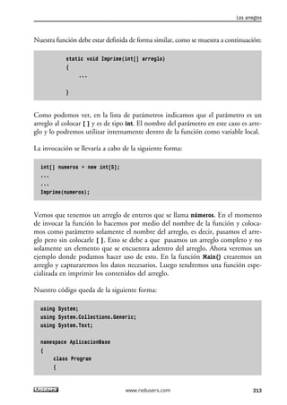 Nuestra función debe estar definida de forma similar, como se muestra a continuación:
static void Imprime(int[] arreglo)
{
...
}
Como podemos ver, en la lista de parámetros indicamos que el parámetro es un
arreglo al colocar [ ] y es de tipo int. El nombre del parámetro en este caso es arre-
glo y lo podremos utilizar internamente dentro de la función como variable local.
La invocación se llevaría a cabo de la siguiente forma:
int[] numeros = new int[5];
...
...
Imprime(numeros);
Vemos que tenemos un arreglo de enteros que se llama números. En el momento
de invocar la función lo hacemos por medio del nombre de la función y coloca-
mos como parámetro solamente el nombre del arreglo, es decir, pasamos el arre-
glo pero sin colocarle [ ]. Esto se debe a que pasamos un arreglo completo y no
solamente un elemento que se encuentra adentro del arreglo. Ahora veremos un
ejemplo donde podamos hacer uso de esto. En la función Main() crearemos un
arreglo y capturaremos los datos necesarios. Luego tendremos una función espe-
cializada en imprimir los contenidos del arreglo.
Nuestro código queda de la siguiente forma:
using System;
using System.Collections.Generic;
using System.Text;
namespace AplicacionBase
{
class Program
{
Los arreglos
213www.redusers.com
06_C#2010_AJUSTADO.qxd 8/6/10 8:34 PM Page 213
 