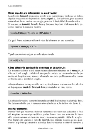 Cómo acceder a la información de un ArrayList
La colección ArrayList nos permite acceder a sus elementos por medio de un índice,
algunas colecciones no lo permiten, pero ArrayList sí. Esto es bueno, pues podemos
trabajarla de forma similar a un arreglo, pero con la flexibilidad de ser dinámica.
Si tenemos un ArrayList llamado datos y deseamos imprimir el elemento 2, lo po-
demos hacer de la siguiente manera:
Console.WriteLine(“El dato es {0}”,datos[2]);
De igual forma podemos utilizar el valor del elemento en una expresión:
impuesto = datos[2] * 0.15f;
Y podemos también asignar un valor determinado:
datos[2] = 5;
Cómo obtener la cantidad de elementos en un ArrayList
En muchas ocasiones es útil saber cuántos elementos tenemos en el ArrayList. A
diferencia del arreglo tradicional, éste puede cambiar su tamaño durante la eje-
cución de la aplicación y conocer el tamaño nos evita problemas con los valores
de los índices al acceder el arreglo.
Afortunadamente es muy sencillo hacerlo, simplemente tenemos que leer el valor
de la propiedad count del ArrayList. Esta propiedad es un valor entero.
elementos = datos.Count;
En este caso la variable elementos tendrá la cantidad de elementos en el arreglo datos.
No debemos olvidar que si elementos tiene el valor de 5, los índices irán de 0 a 4.
Insertar elementos
Hemos visto que podemos adicionar elementos y que éstos son colocados al final
del ArrayList, sin embargo también es posible llevar a cabo una inserción. La inser-
ción permite colocar un elemento nuevo en cualquier posición válida del arreglo.
Para lograr esto usamos el método Insert(). Este método necesita de dos pará-
metros, el primer parámetro es el índice donde deseamos insertar el elemento y
7. LAS COLECCIONES
222 www.redusers.com
07_C#2010_AJUSTADO.qxd 8/9/10 11:23 AM Page 222
 