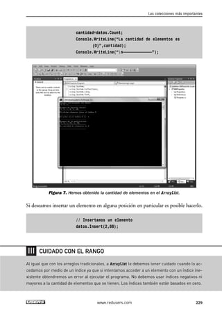 cantidad=datos.Count;
Console.WriteLine(“La cantidad de elementos es
{0}”,cantidad);
Console.WriteLine(“n—————————————”);
Figura 7. Hemos obtenido la cantidad de elementos en el ArrayList.
Si deseamos insertar un elemento en alguna posición en particular es posible hacerlo.
// Insertamos un elemento
datos.Insert(2,88);
Las colecciones más importantes
229www.redusers.com
Al igual que con los arreglos tradicionales, a ArrayList le debemos tener cuidado cuando lo ac-
cedamos por medio de un índice ya que si intentamos acceder a un elemento con un índice ine-
xistente obtendremos un error al ejecutar el programa. No debemos usar índices negativos ni
mayores a la cantidad de elementos que se tienen. Los índices también están basados en cero.
CUIDADO CON EL RANGO
07_C#2010_AJUSTADO.qxd 8/9/10 11:23 AM Page 229
 