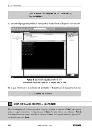 Console.WriteLine(“Despues de la insercion:”);
Imprime(datos);
Al ejecutar el programa podemos ver que fue insertado en el lugar de adicionado.
Figura 8. La inserción puede llevarse a cabo
en cualquier lugar del ArrayList, la adición solo al final.
Si lo que necesitamos es eliminar un elemento lo hacemos de la siguiente manera:
// Eliminamos un elemento
7. LAS COLECCIONES
230 www.redusers.com
El método Pop() tomó el elemento que se encuentra en la parte superior del Stack y lo regresa
al exterior, pero el elemento ya no pertenece al Stack. Hay otro método conocido como Peek()
que lee el valor del elemento en la parte superior del Stack y lo regresa al exterior, pero no eli-
mina el elemento del Stack.
OTRA FORMA DE TOMAR EL ELEMENTO
07_C#2010_AJUSTADO.qxd 8/9/10 11:23 AM Page 230
 