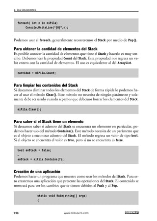 foreach( int n in miPila)
Console.WriteLine(“{0}”,n);
Podemos usar el foreach, generalmente recorreremos el Stack por medio de Pop().
Para obtener la cantidad de elementos del Stack
Es posible conocer la cantidad de elementos que tiene el Stack y hacerlo es muy sen-
cillo. Debemos leer la propiedad Count del Stack. Esta propiedad nos regresa un va-
lor entero con la cantidad de elementos. El uso es equivalente al del ArrayList.
cantidad = miPila.Count;
Para limpiar los contenidos del Stack
Si deseamos eliminar todos los elementos del Stack de forma rápida lo podemos ha-
cer al usar el método Clear(). Este método no necesita de ningún parámetro y sola-
mente debe ser usado cuando sepamos que debemos borrar los elementos del Stack.
miPila.Clear();
Para saber si el Stack tiene un elemento
Si deseamos saber si adentro del Stack se encuentra un elemento en particular, po-
demos hacer uso del método Contains(). Este método necesita de un parámetro que
es el objeto a encontrar adentro del Stack. El método regresa un valor de tipo bool.
Si el objeto se encuentra el valor es true, pero si no se encuentra es false.
bool enStack = false;
…
enStack = miPila.Contains(7);
Creación de una aplicación
Podemos hacer un programa que muestre como usar los métodos del Stack. Para es-
to crearemos una aplicación que presente las operaciones del Stack. El contenido se
mostrará para ver los cambios que se tienen debidos al Push y al Pop.
static void Main(string[] args)
{
7. LAS COLECCIONES
236 www.redusers.com
07_C#2010_AJUSTADO.qxd 8/9/10 11:23 AM Page 236
 