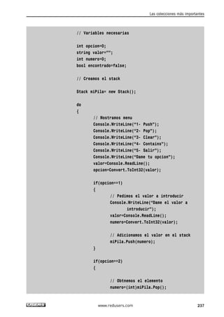 // Variables necesarias
int opcion=0;
string valor=””;
int numero=0;
bool encontrado=false;
// Creamos el stack
Stack miPila= new Stack();
do
{
// Mostramos menu
Console.WriteLine(“1- Push”);
Console.WriteLine(“2- Pop”);
Console.WriteLine(“3- Clear”);
Console.WriteLine(“4- Contains”);
Console.WriteLine(“5- Salir”);
Console.WriteLine(“Dame tu opcion”);
valor=Console.ReadLine();
opcion=Convert.ToInt32(valor);
if(opcion==1)
{
// Pedimos el valor a introducir
Console.WriteLine(“Dame el valor a
introducir”);
valor=Console.ReadLine();
numero=Convert.ToInt32(valor);
// Adicionamos el valor en el stack
miPila.Push(numero);
}
if(opcion==2)
{
// Obtnemos el elemento
numero=(int)miPila.Pop();
Las colecciones más importantes
237www.redusers.com
07_C#2010_AJUSTADO.qxd 8/9/10 11:23 AM Page 237
 