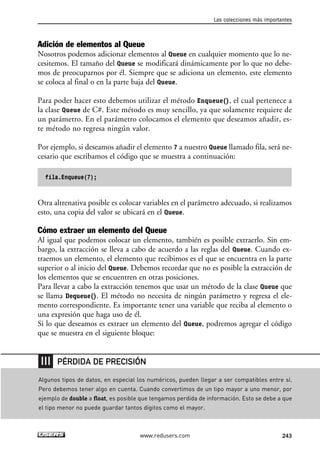 Adición de elementos al Queue
Nosotros podemos adicionar elementos al Queue en cualquier momento que lo ne-
cesitemos. El tamaño del Queue se modificará dinámicamente por lo que no debe-
mos de preocuparnos por él. Siempre que se adiciona un elemento, este elemento
se coloca al final o en la parte baja del Queue.
Para poder hacer esto debemos utilizar el método Enqueue(), el cual pertenece a
la clase Queue de C#. Este método es muy sencillo, ya que solamente requiere de
un parámetro. En el parámetro colocamos el elemento que deseamos añadir, es-
te método no regresa ningún valor.
Por ejemplo, si deseamos añadir el elemento 7 a nuestro Queue llamado fila, será ne-
cesario que escribamos el código que se muestra a continuación:
fila.Enqueue(7);
Otra altrenativa posible es colocar variables en el parámetro adecuado, si realizamos
esto, una copia del valor se ubicará en el Queue.
Cómo extraer un elemento del Queue
Al igual que podemos colocar un elemento, también es posible extraerlo. Sin em-
bargo, la extracción se lleva a cabo de acuerdo a las reglas del Queue. Cuando ex-
traemos un elemento, el elemento que recibimos es el que se encuentra en la parte
superior o al inicio del Queue. Debemos recordar que no es posible la extracción de
los elementos que se encuentren en otras posiciones.
Para llevar a cabo la extracción tenemos que usar un método de la clase Queue que
se llama Dequeue(). El método no necesita de ningún parámetro y regresa el ele-
mento correspondiente. Es importante tener una variable que reciba al elemento o
una expresión que haga uso de él.
Si lo que deseamos es extraer un elemento del Queue, podremos agregar el código
que se muestra en el siguiente bloque:
Las colecciones más importantes
243www.redusers.com
Algunos tipos de datos, en especial los numéricos, pueden llegar a ser compatibles entre sí.
Pero debemos tener algo en cuenta. Cuando convertimos de un tipo mayor a uno menor, por
ejemplo de double a float, es posible que tengamos perdida de información. Esto se debe a que
el tipo menor no puede guardar tantos dígitos como el mayor.
PÉRDIDA DE PRECISIÓN
07_C#2010_AJUSTADO.qxd 8/9/10 11:23 AM Page 243
 