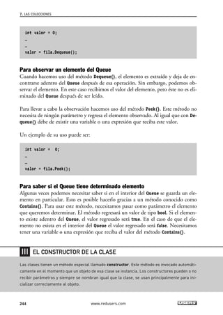 int valor = 0;
…
…
valor = fila.Dequeue();
Para observar un elemento del Queue
Cuando hacemos uso del método Dequeue(), el elemento es extraído y deja de en-
contrarse adentro del Queue después de esa operación. Sin embargo, podemos ob-
servar el elemento. En este caso recibimos el valor del elemento, pero éste no es eli-
minado del Queue después de ser leído.
Para llevar a cabo la observación hacemos uso del método Peek(). Este método no
necesita de ningún parámetro y regresa el elemento observado. Al igual que con De-
queue() debe de existir una variable o una expresión que reciba este valor.
Un ejemplo de su uso puede ser:
int valor = 0;
…
…
valor = fila.Peek();
Para saber si el Queue tiene determinado elemento
Algunas veces podemos necesitar saber si en el interior del Queue se guarda un ele-
mento en particular. Esto es posible hacerlo gracias a un método conocido como
Contains(). Para usar este método, necesitamos pasar como parámetro el elemento
que queremos determinar. El método regresará un valor de tipo bool. Si el elemen-
to existe adentro del Queue, el valor regresado será true. En el caso de que el ele-
mento no exista en el interior del Queue el valor regresado será false. Necesitamos
tener una variable o una expresión que reciba el valor del método Contains().
7. LAS COLECCIONES
244 www.redusers.com
Las clases tienen un método especial llamado constructor. Este método es invocado automáti-
camente en el momento que un objeto de esa clase se instancia. Los constructores pueden o no
recibir parámetros y siempre se nombran igual que la clase, se usan principalmente para ini-
cializar correctamente al objeto.
EL CONSTRUCTOR DE LA CLASE
07_C#2010_AJUSTADO.qxd 8/9/10 11:23 AM Page 244
 