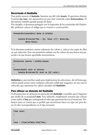 Recorriendo el Hashtable
Para poder recorrer el Hashtable, haremos uso del ciclo foreach. Si queremos obtener
la pareja key-value, nos apoyaremos en una clase conocida como DictionaryEntry. El
diccionario también guarda parejas de datos.
Por ejemplo, si deseamos proseguir con la impresión de los contenidos del Hashta-
ble, podemos colocar el código que se muestra a continuación:
foreach(DictionaryEntry datos in miTabla)
Console.WriteLine(“Key – {0}, Value –{1}”, datos.Key,
datos.Value);
Si lo deseamos podemos extraer solamente los valores y colocar una copia de ellos
en una colección. Esto nos permitiría trabajar con los valores de una forma más pa-
recida a lo que hemos aprendido anteriormente.
ICollection valores = miTabla.Values;
…
…
foreach(double valor in valores)
Console.WriteLine(“El valor es {0}”,valor);
ICollection es una interfase usada para implementar las colecciones, de tal forma que
valores puede actuar como cualquier colección válida que tengamos, en este caso la
colección que representa los valores extraídos del Hashtable.
Para obtener un elemento del Hashtable
Si deseamos leer un elemento en particular del Hashtable, es posible que lo hagamos
por medio de su propiedad Item. Para utilizarla, simplemente tenemos que colocar
como índice el key que corresponde al valor que queremos leer en el momento. De-
bemos tener en cuenta que es posible que necesitemos hacer un type cast para de-
jar el valor correspondiente en el tipo necesario.
float valor;
…
…
valor = (float)miTabla.Item[“Pan];
Las colecciones más importantes
251www.redusers.com
07_C#2010_AJUSTADO.qxd 8/9/10 11:23 AM Page 251
 