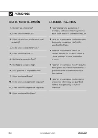 254 www.redusers.com
TEST DE AUTOEVALUACIÓN
1 ¿Qué son las colecciones?
2 ¿Cómo funciona ArrayList?
3 ¿Cómo introducimos un elemento en el
ArrayList?
4 ¿Cómo funciona el ciclo foreach?
5 ¿Cómo funciona el Stack?
6 ¿Qué hace la operación Push?
7 ¿Qué hace la operación Pop?
8 ¿Para que sirve la propiedad Count?
9 ¿Cómo funciona el Queue?
10¿Cómo funciona la operación Enqueue?
11¿Cómo funciona la operación Dequeue?
12¿Cómo funciona el Hashtable?
ACTIVIDADES
EJERCICIOS PRÁCTICOS
1 Hacer el programa que calcula el
promedio, calificación máxima y mínima
de un salón de clases usando el ArrayList.
2 Hacer un programa que funcione como un
diccionario, con palabra y definición,
usando el Hashtable.
3 Hacer un programa que simule un
sistema de atención a clientes, donde el
cliente que llega primero es atendido
primero.
4 Hacer un programa que muestre la suma
de los gastos ocurridos durante el mes, y
que los muestre en orden cronológico
descendente.
5 Hacer un programa que funcione como
una agenda telefónica y que guarde el
nombre de la persona y su número
telefónico.
07_C#2010_AJUSTADO.qxd 8/9/10 11:23 AM Page 254
 