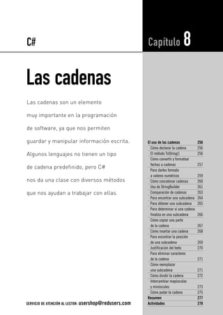 Las cadenas
El uso de las cadenas 256
Cómo declarar la cadena 256
El método ToString() 256
Cómo convertir y formatear
fechas a cadenas 257
Para darles formato
a valores numéricos 259
Cómo concatenar cadenas 260
Uso de StringBuilder 261
Comparación de cadenas 263
Para encontrar una subcadena 264
Para obtener una subcadena 265
Para determinar si una cadena
finaliza en una subcadena 266
Cómo copiar una parte
de la cadena 267
Cómo insertar una cadena 268
Para encontrar la posición
de una subcadena 269
Justificación del texto 270
Para eliminar caracteres
de la cadena 271
Cómo reemplazar
una subcadena 271
Cómo dividir la cadena 272
Intercambiar mayúsculas
y minúsculas 273
Cómo podar la cadena 275
Resumen 277
Actividades 278
Capítulo 8
Las cadenas son un elemento
muy importante en la programación
de software, ya que nos permiten
guardar y manipular información escrita.
Algunos lenguajes no tienen un tipo
de cadena predefinido, pero C#
nos da una clase con diversos métodos
que nos ayudan a trabajar con ellas.
C#
SERVICIO DE ATENCIÓN AL LECTOR: usershop@redusers.com
08_C#2010_AJUSTADO.qxd 8/11/10 9:59 AM Page 255
 