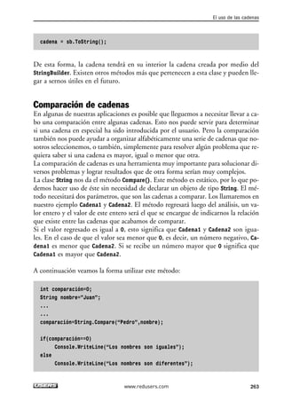 cadena = sb.ToString();
De esta forma, la cadena tendrá en su interior la cadena creada por medio del
StringBuilder. Existen otros métodos más que pertenecen a esta clase y pueden lle-
gar a sernos útiles en el futuro.
Comparación de cadenas
En algunas de nuestras aplicaciones es posible que lleguemos a necesitar llevar a ca-
bo una comparación entre algunas cadenas. Esto nos puede servir para determinar
si una cadena en especial ha sido introducida por el usuario. Pero la comparación
también nos puede ayudar a organizar alfabéticamente una serie de cadenas que no-
sotros seleccionemos, o también, simplemente para resolver algún problema que re-
quiera saber si una cadena es mayor, igual o menor que otra.
La comparación de cadenas es una herramienta muy importante para solucionar di-
versos problemas y lograr resultados que de otra forma serían muy complejos.
La clase String nos da el método Compare(). Este método es estático, por lo que po-
demos hacer uso de éste sin necesidad de declarar un objeto de tipo String. El mé-
todo necesitará dos parámetros, que son las cadenas a comparar. Los llamaremos en
nuestro ejemplo Cadena1 y Cadena2. El método regresará luego del análisis, un va-
lor entero y el valor de este entero será el que se encargue de indicarnos la relación
que existe entre las cadenas que acabamos de comparar.
Si el valor regresado es igual a 0, esto significa que Cadena1 y Cadena2 son igua-
les. En el caso de que el valor sea menor que 0, es decir, un número negativo, Ca-
dena1 es menor que Cadena2. Si se recibe un número mayor que 0 significa que
Cadena1 es mayor que Cadena2.
A continuación veamos la forma utilizar este método:
int comparación=0;
String nombre=”Juan”;
...
...
comparación=String.Compare(“Pedro”,nombre);
if(comparación==0)
Console.WriteLine(“Los nombres son iguales”);
else
Console.WriteLine(“Los nombres son diferentes”);
El uso de las cadenas
263www.redusers.com
08_C#2010_AJUSTADO.qxd 8/9/10 11:22 AM Page 263
 