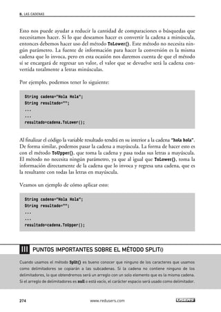 Esto nos puede ayudar a reducir la cantidad de comparaciones o búsquedas que
necesitamos hacer. Si lo que deseamos hacer es convertir la cadena a minúscula,
entonces debemos hacer uso del método ToLower(). Este método no necesita nin-
gún parámetro. La fuente de información para hacer la conversión es la misma
cadena que lo invoca, pero en esta ocasión nos daremos cuenta de que el método
sí se encargará de regresar un valor, el valor que se devuelve será la cadena con-
vertida totalmente a letras minúsculas.
Por ejemplo, podemos tener lo siguiente:
String cadena=”Hola Hola”;
String resultado=””;
...
...
resultado=cadena.ToLower();
Al finalizar el código la variable resultado tendrá en su interior a la cadena “hola hola”.
De forma similar, podemos pasar la cadena a mayúscula. La forma de hacer esto es
con el método ToUpper(), que toma la cadena y pasa todas sus letras a mayúscula.
El método no necesita ningún parámetro, ya que al igual que ToLower(), toma la
información directamente de la cadena que lo invoca y regresa una cadena, que es
la resultante con todas las letras en mayúscula.
Veamos un ejemplo de cómo aplicar esto:
String cadena=”Hola Hola”;
String resultado=””;
...
...
resultado=cadena.ToUpper();
8. LAS CADENAS
274 www.redusers.com
Cuando usamos el método Split() es bueno conocer que ninguno de los caracteres que usamos
como delimitadores se copiarán a las subcadenas. Si la cadena no contiene ninguno de los
delimitadores, lo que obtendremos será un arreglo con un solo elemento que es la misma cadena.
Si el arreglo de delimitadores es null o está vacío, el carácter espacio será usado como delimitador.
PUNTOS IMPORTANTES SOBRE EL MÉTODO SPLIT()
08_C#2010_AJUSTADO.qxd 8/9/10 11:23 AM Page 274
 