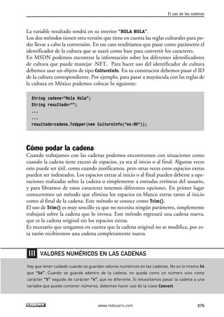 La variable resultado tendrá en su interior “HOLA HOLA”.
Los dos métodos tienen otra versión que tiene en cuenta las reglas culturales para po-
der llevar a cabo la conversión. En ese caso tendríamos que pasar como parámetro el
identificador de la cultura que se usará como base para convertir los caracteres.
En MSDN podemos encontrar la información sobre los diferentes identificadores
de cultura que puede manejar .NET. Para hacer uso del identificador de cultura
debemos usar un objeto de tipo CultureInfo. En su constructor debemos pasar el ID
de la cultura correspondiente. Por ejemplo, para pasar a mayúscula con las reglas de
la cultura en México podemos colocar lo siguiente:
String cadena=”Hola Hola”;
String resultado=””;
...
...
resultado=cadena.ToUpper(new CultureInfo(“es-MX”));
Cómo podar la cadena
Cuando trabajamos con las cadenas podemos encontrarnos con situaciones como
cuando la cadena tiene exceso de espacios, ya sea al inicio o al final. Algunas veces
esto puede ser útil, como cuando justificamos, pero otras veces estos espacios extras
pueden ser indeseados. Los espacios extras al inicio o al final pueden deberse a ope-
raciones realizadas sobre la cadena o simplemente a entradas erróneas del usuario,
y para librarnos de estos caracteres tenemos diferentes opciones. En primer lugar
conoceremos un método que elimina los espacios en blanco extras tanto al inicio
como al final de la cadena. Este método se conoce como Trim().
El uso de Trim() es muy sencillo ya que no necesita ningún parámetro, simplemente
trabajará sobre la cadena que lo invoca. Este método regresará una cadena nueva,
que es la cadena original sin los espacios extras.
Es necesario que tengamos en cuenta que la cadena original no se modifica, por es-
ta razón recibiremos una cadena completamente nueva.
El uso de las cadenas
275www.redusers.com
Hay que tener cuidado cuando se guardan valores numéricos en las cadenas. No es lo mismo 54
que “54”. Cuando se guarda adentro de la cadena, no queda como un número sino como
carácter “5” seguido de carácter “4”, que es diferente. Si necesitamos pasar la cadena a una
variable que pueda contener números, debemos hacer uso de la clase Convert.
VALORES NUMÉRICOS EN LAS CADENAS
08_C#2010_AJUSTADO.qxd 8/9/10 11:23 AM Page 275
 