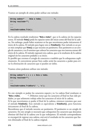 Veamos un ejemplo de cómo poder utilizar este método:
String cadena=” Hola a todos. “;
String resultado=””;
...
...
resultado=cadena.Trim();
En la cadena resultado tendremos “Hola a todos”, que es la cadena sin los espacios
extras. El método Trim() poda los espacios tanto del inicio como del final de la cade-
na. Sin embargo, puede haber ocasiones en las que necesitemos podar únicamente el
inicio de la cadena. El método para lograr esto es TrimStart(). Este método es un po-
co más complejo que Trim() ya que necesita un parámetro. Este parámetro es un arre-
glo de caracteres y en él tenemos que colocar los caracteres que nos interesa extraer del
inicio de la cadena. El método regresará otra cadena, que es la resultante de la cadena
original sin los caracteres podados a su inicio.
Es posible que creemos el arreglo de caracteres o también que lo coloquemos explí-
citamente. Es conveniente pensar bien cuáles serán los caracteres a podar para evi-
tar la eliminación de caracteres que sí pueden ser útiles.
Veamos cómo podemos utilizar este método:
String cadena=”x x x x x x Hola a todos. “;
String resultado=””;
...
...
resultado=cadena.TrimStart(‘ ‘, ‘x’);
En este ejemplo se podan los caracteres espacio y x. La cadena final resultante es
“Hola a todos. “. Debemos notar que los caracteres al final no han sido po-
dados, ya que solamente trabaja sobre los caracteres al inicio de la cadena.
Si lo que necesitamos es podar el final de la cadena, entonces tenemos que usar
el método TrimEnd(). Este método es equivalente a TrimStart(), pero funciona
únicamente al final de la cadena.
Recordemos que el método necesita un parámetro. El parámetro es un arreglo de
caracteres. En este arreglo es necesario que coloquemos los caracteres que deseamos
eliminar del final de la cadena con la que trabajamos. El método correspondiente
se encargará de regresar una cadena, está será el resultado sin los caracteres que fue-
ron eliminados al final de la cadena original.
8. LAS CADENAS
276 www.redusers.com
08_C#2010_AJUSTADO.qxd 8/9/10 11:23 AM Page 276
 
