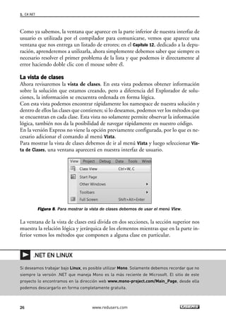 Como ya sabemos, la ventana que aparece en la parte inferior de nuestra interfaz de
usuario es utilizada por el compilador para comunicarse, vemos que aparece una
ventana que nos entrega un listado de errores; en el Capítulo 12, dedicado a la depu-
ración, aprenderemos a utilizarla, ahora simplemente debemos saber que siempre es
necesario resolver el primer problema de la lista y que podemos ir directamente al
error haciendo doble clic con el mouse sobre él.
La vista de clases
Ahora revisaremos la vista de clases. En esta vista podemos obtener información
sobre la solución que estamos creando, pero a diferencia del Explorador de solu-
ciones, la información se encuentra ordenada en forma lógica.
Con esta vista podemos encontrar rápidamente los namespace de nuestra solución y
dentro de ellos las clases que contienen; si lo deseamos, podemos ver los métodos que
se encuentran en cada clase. Esta vista no solamente permite observar la información
lógica, también nos da la posibilidad de navegar rápidamente en nuestro código.
En la versión Express no viene la opción previamente configurada, por lo que es ne-
cesario adicionar el comando al menú Vista.
Para mostrar la vista de clases debemos de ir al menú Vista y luego seleccionar Vis-
ta de Clases, una ventana aparecerá en nuestra interfaz de usuario.
Figura 8. Para mostrar la vista de clases debemos de usar el menú View.
La ventana de la vista de clases está divida en dos secciones, la sección superior nos
muestra la relación lógica y jerárquica de los elementos mientras que en la parte in-
ferior vemos los métodos que componen a alguna clase en particular.
1. C#.NET
26 www.redusers.com
Si deseamos trabajar bajo Linux, es posible utilizar Mono. Solamente debemos recordar que no
siempre la versión .NET que maneja Mono es la más reciente de Microsoft. El sitio de este
proyecto lo encontramos en la dirección web www.mono-project.com/Main_Page, desde ella
podemos descargarlo en forma completamente gratuita.
.NET EN LINUX
01_C#2010_AJUSTADO.qxd 8/6/10 8:15 PM Page 26
 