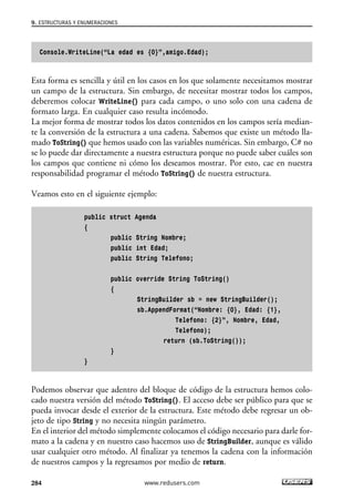 Console.WriteLine(“La edad es {0}”,amigo.Edad);
Esta forma es sencilla y útil en los casos en los que solamente necesitamos mostrar
un campo de la estructura. Sin embargo, de necesitar mostrar todos los campos,
deberemos colocar WriteLine() para cada campo, o uno solo con una cadena de
formato larga. En cualquier caso resulta incómodo.
La mejor forma de mostrar todos los datos contenidos en los campos sería median-
te la conversión de la estructura a una cadena. Sabemos que existe un método lla-
mado ToString() que hemos usado con las variables numéricas. Sin embargo, C# no
se lo puede dar directamente a nuestra estructura porque no puede saber cuáles son
los campos que contiene ni cómo los deseamos mostrar. Por esto, cae en nuestra
responsabilidad programar el método ToString() de nuestra estructura.
Veamos esto en el siguiente ejemplo:
public struct Agenda
{
public String Nombre;
public int Edad;
public String Telefono;
public override String ToString()
{
StringBuilder sb = new StringBuilder();
sb.AppendFormat(“Nombre: {0}, Edad: {1},
Telefono: {2}”, Nombre, Edad,
Telefono);
return (sb.ToString());
}
}
Podemos observar que adentro del bloque de código de la estructura hemos colo-
cado nuestra versión del método ToString(). El acceso debe ser público para que se
pueda invocar desde el exterior de la estructura. Este método debe regresar un ob-
jeto de tipo String y no necesita ningún parámetro.
En el interior del método simplemente colocamos el código necesario para darle for-
mato a la cadena y en nuestro caso hacemos uso de StringBuilder, aunque es válido
usar cualquier otro método. Al finalizar ya tenemos la cadena con la información
de nuestros campos y la regresamos por medio de return.
9. ESTRUCTURAS Y ENUMERACIONES
284 www.redusers.com
09_C#2010_AJUSTADO.qxd 8/9/10 11:20 AM Page 284
 