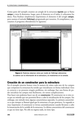 Como parte del ejemplo creamos un arreglo de la estructura Agenda que se llama
amigos y tiene 5 elementos, luego, para el elemento en el índice 1 colocamos los
datos. Para finalizar simplemente imprimimos el elemento 1 del arreglo amigos,
pero usamos el método ToString() programado por nosotros. Si compilamos y eje-
cutamos el programa obtendremos lo siguiente:
Figura 2. Podemos observar cómo por medio de ToString() obtenemos
la cadena con la información de la estructura y la mostramos en la consola.
Creación de un constructor para la estructura
En el ejemplo anterior hemos visto la manera de cómo cada uno de los campos
que componen la estructura ha tenido que inicializarse en forma individual. Esto
es correcto y no presenta ningún problema, sin embargo, hay una forma de po-
der inicializar los campos más fácilmente, sin tantas complicaciones.
Para hacer esto podemos hacer uso de un constructor. El constructor no es otra co-
sa que un método que nos permitirá llevar a cabo la inicialización de los campos. Sin
embargo, este método tiene algunas características especiales. La primera característi-
ca es que siempre se llamará igual que la estructura a la que pertenece. La segunda es
muy importante: el constructor se invoca automáticamente cuando llevamos a cabo
la instanciación de la variable de la estructura. La última característica del constructor
es que no tiene tipo. No sólo no regresa nada, no tiene tipo.
9. ESTRUCTURAS Y ENUMERACIONES
286 www.redusers.com
09_C#2010_AJUSTADO.qxd 8/9/10 11:20 AM Page 286
 
