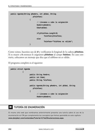 public Agenda(String pNombre, int pEdad, String
pTelefono)
{
// Llevamos a cabo la asignación
Nombre=pNombre;
Edad=pEdad;
if(pTelefono.Length>8)
Telefono=pTelefono;
else
Telefono=”Teléfono no válido”;
}
Como vemos, hacemos uso de if y verificamos la longitud de la cadena pTelefono.
Si es mayor a 8 entonces le asignamos pTelefono al campo Telefono. En caso con-
trario, colocamos un mensaje que dice que el teléfono no es válido.
El programa completo es el siguiente:
public struct Agenda
{
public String Nombre;
public int Edad;
public String Telefono;
public Agenda(String pNombre, int pEdad, String
pTelefono)
{
// Llevamos a cabo la asignación
Nombre=pNombre;
9. ESTRUCTURAS Y ENUMERACIONES
290 www.redusers.com
El mismo sitio web que nombramos anteriormente presenta una tutoría sobre el uso de la
enumeración en C# que complementa los conceptos que hemos aprendido en este capítulo:
www.devjoker.com/contenidos/Tutorial-C/164/Enumeraciones.aspx.
TUTORÍA DE ENUMERACIÓN
09_C#2010_AJUSTADO.qxd 8/9/10 11:20 AM Page 290
 