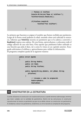 // Pedimos el teléfono
Console.WriteLine(“Dame el teléfono:”);
Telefono=Console.ReadLine();
if(Telefono.Length<8)
Telefono=”Sin teléfono”;
}
Lo primero que hacemos es asignar el nombre que hemos recibido por parámetro.
Luego de la forma usual pedimos la edad, notando cómo está colocada la senten-
cia. Sabemos que ToInt32() necesita un parámetro que es la cadena a convertir y
ReadLine() regresa una cadena. De esta forma, aprovechamos y colocamos todo el
código adentro de una sola línea. Otra opción que podríamos haber utilizado es
una función que pida el dato, tal y como lo vimos en un capítulo anterior. Ense-
guida solicitamos el teléfono y aprovechamos para validar la información.
El programa completo queda de la siguiente manera:
public struct Agenda
{
public String Nombre;
public int Edad;
public String Telefono;
public Agenda(String pNombre, int pEdad, String
pTelefono)
{
// Llevamos a cabo la asignación
Nombre=pNombre;
Edad=pEdad;
9. ESTRUCTURAS Y ENUMERACIONES
296 www.redusers.com
Cuando utilizamos el constructor con nuestra estructura o cuando tenemos sobrecargas, tenemos
que tener cuidado con la cantidad de parámetros. Dentro de las estructuras el constructor
necesita tener al menos un parámetro ya que no es válido colocar un constructor sin parámetros.
Si olvidamos colocar los parámetros, tendremos un error durante la compilación del programa.
CONSTRUCTOR EN LA ESTRUCTURA
09_C#2010_AJUSTADO.qxd 8/9/10 11:20 AM Page 296
 