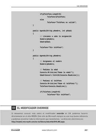 if(pTelefono.Length>8)
Telefono=pTelefono;
else
Telefono=”Teléfono no valido”;
}
public Agenda(String pNombre, int pEdad)
{
// Llevamos a cabo la asignación
Nombre=pNombre;
Edad=pEdad;
Telefono=”Sin teléfono”;
}
public Agenda(String pNombre)
{
// Asignamos el nombre
Nombre=pNombre;
// Pedimos la edad
Console.WriteLine(“Dame la edad:”);
Edad=Convert.ToInt32(Console.ReadLine());
// Pedimos el teléfono
Console.WriteLine(“Dame el teléfono:”);
Telefono=Console.ReadLine();
if(Telefono.Length<8)
Telefono=”Sin teléfono”;
Las estructuras
297www.redusers.com
Si deseamos conocer más sobre el modificador override en C#, podemos hacerlo
directamente en el sitio MSDN. Este sitio de Microsoft siempre es una muy buena referencia
y podemos encontrar toda la información que necesitemos. La dirección electrónica es:
http://msdn2.microsoft.com/es-es/library/ebca9ah3(VS.80).aspx.
EL MODIFICADOR OVERRIDE
09_C#2010_AJUSTADO.qxd 8/9/10 11:20 AM Page 297
 