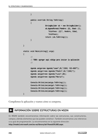 }
public override String ToString()
{
StringBuilder sb = new StringBuilder();
sb.AppendFormat(“Nombre: {0}, Edad: {1},
Telefono: {2}”, Nombre, Edad,
Teléfono);
return (sb.ToString());
}
}
static void Main(string[] args)
{
//
// TODO: agregar aquí código para iniciar la aplicación
//
Agenda amigo=new Agenda(“Juan”,25,”(555) 123-4567”);
Agenda amigo1=new Agenda(“Pedro”,32,”(555)”);
Agenda amigo2=new Agenda(“Luis”,28);
Agenda amigo3=new Agenda(“Maria”);
Console.WriteLine(amigo.ToString());
Console.WriteLine(amigo1.ToString());
Console.WriteLine(amigo2.ToString());
Console.WriteLine(amigo3.ToString());
}
Compilemos la aplicación y veamos cómo se comporta.
9. ESTRUCTURAS Y ENUMERACIONES
298 www.redusers.com
En MSDN también encontraremos información sobre las estructuras, sus constructores,
campos y demás elementos que las pueden constituir. También encontramos una referencia
a su guía de programación. La encontraremos en la siguiente dirección:
http://msdn2.microsoft.com/es-es/library/ah19swz4(VS.80).aspx.
INFORMACIÓN SOBRE ESTRUCTURAS EN MSDN
09_C#2010_AJUSTADO.qxd 8/9/10 11:20 AM Page 298
 