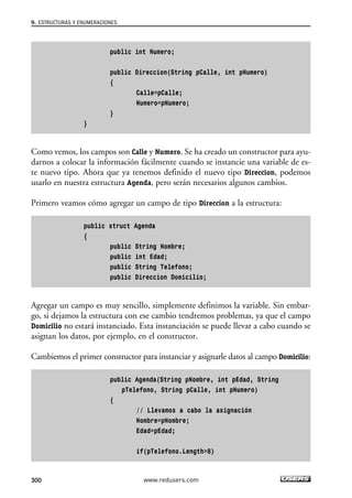 public int Numero;
public Direccion(String pCalle, int pNumero)
{
Calle=pCalle;
Numero=pNumero;
}
}
Como vemos, los campos son Calle y Numero. Se ha creado un constructor para ayu-
darnos a colocar la información fácilmente cuando se instancie una variable de es-
te nuevo tipo. Ahora que ya tenemos definido el nuevo tipo Direccion, podemos
usarlo en nuestra estructura Agenda, pero serán necesarios algunos cambios.
Primero veamos cómo agregar un campo de tipo Direccion a la estructura:
public struct Agenda
{
public String Nombre;
public int Edad;
public String Telefono;
public Direccion Domicilio;
Agregar un campo es muy sencillo, simplemente definimos la variable. Sin embar-
go, si dejamos la estructura con ese cambio tendremos problemas, ya que el campo
Domicilio no estará instanciado. Esta instanciación se puede llevar a cabo cuando se
asignan los datos, por ejemplo, en el constructor.
Cambiemos el primer constructor para instanciar y asignarle datos al campo Domicilio:
public Agenda(String pNombre, int pEdad, String
pTelefono, String pCalle, int pNumero)
{
// Llevamos a cabo la asignación
Nombre=pNombre;
Edad=pEdad;
if(pTelefono.Length>8)
9. ESTRUCTURAS Y ENUMERACIONES
300 www.redusers.com
09_C#2010_AJUSTADO.qxd 8/9/10 11:20 AM Page 300
 