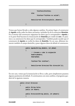 Telefono=pTelefono;
else
Telefono=”Teléfono no valido”;
Domicilio=new Direccion(pCalle, pNumero);
}
Vemos que hemos llevado a cabo algunos cambios. En primer lugar, el constructor
de Agenda recibe todos los datos necesarios, incluidos los de la estructura Direccion.
En el interior del constructor asignamos los datos que le corresponden a Agenda y
en la parte final hacemos la instanciación de Domicilio por medio de new y le pasa-
mos a su constructor los datos que le corresponden. También puede suceder que el
constructor de Agenda no reciba los datos de Domicilio. En ese caso, debemos ins-
tanciar también al campo domicilio y pasar algunos datos de default al constructor.
public Agenda(String pNombre, int pEdad)
{
// Llevamos a cabo la asignación
Nombre=pNombre;
Edad=pEdad;
Telefono=”Sin teléfono”;
Domicilio=new Direccion(“Sin dirección”,0);
}
En este caso, vemos que la instanciación se lleva a cabo, pero simplemente pasamos
algunos parámetros de default. Si continuamos con estos cambios, el programa que-
dará de la siguiente manera:
public struct Direccion
{
public String Calle;
public int Numero;
public Direccion(String pCalle, int pNumero)
{
Las estructuras
301www.redusers.com
09_C#2010_AJUSTADO.qxd 8/9/10 11:20 AM Page 301
 